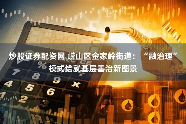 炒股证券配资网 崂山区金家岭街道： “融治理”模式绘就基层善治新图景