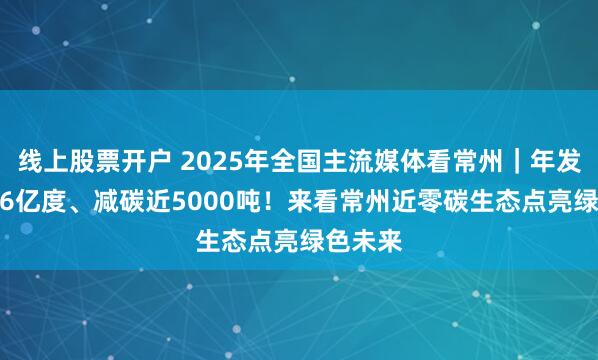 线上股票开户 2025年全国主流媒体看常州｜年发绿电5.6亿度、减碳近5000吨！来看常州近零碳生态点亮绿色未来