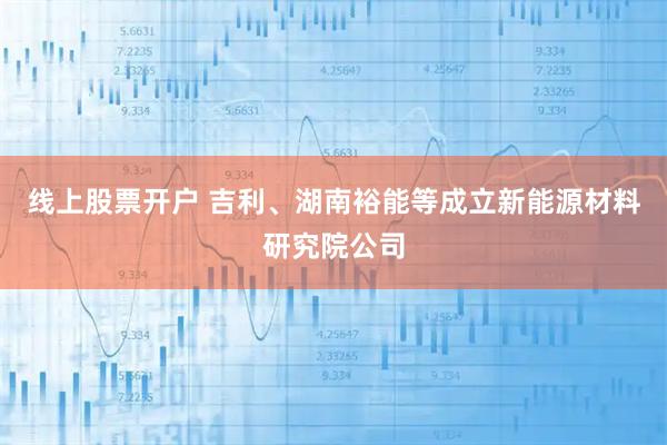 线上股票开户 吉利、湖南裕能等成立新能源材料研究院公司