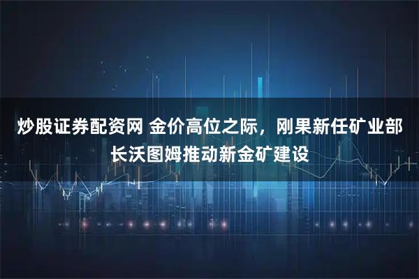 炒股证券配资网 金价高位之际，刚果新任矿业部长沃图姆推动新金矿建设