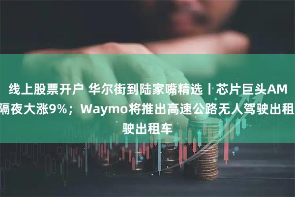线上股票开户 华尔街到陆家嘴精选丨芯片巨头AMD隔夜大涨9%；Waymo将推出高速公路无人驾驶出租车
