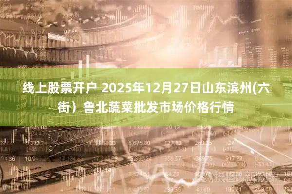 线上股票开户 2025年12月27日山东滨州(六街）鲁北蔬菜批发市场价格行情
