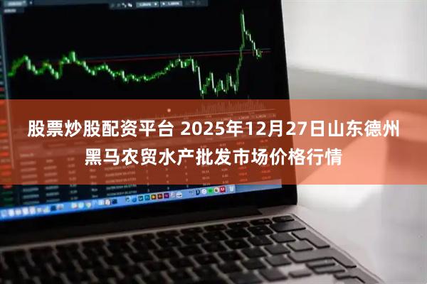 股票炒股配资平台 2025年12月27日山东德州黑马农贸水产批发市场价格行情