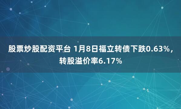 股票炒股配资平台 1月8日福立转债下跌0.63%，转股溢价率6.17%