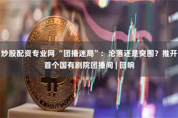 炒股配资专业网 “团播迷局”：沦落还是突围？推开首个国有剧院团播间 | 回响