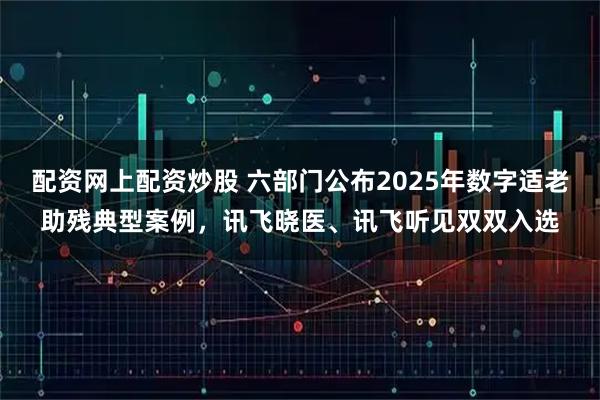 配资网上配资炒股 六部门公布2025年数字适老助残典型案例，讯飞晓医、讯飞听见双双入选