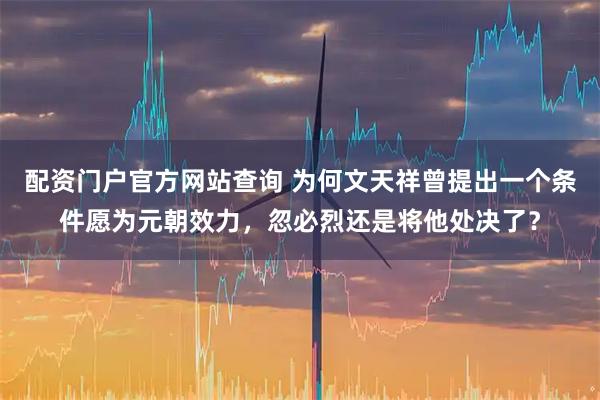 配资门户官方网站查询 为何文天祥曾提出一个条件愿为元朝效力，忽必烈还是将他处决了？