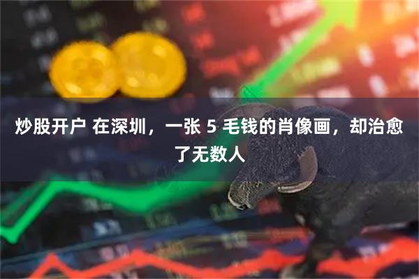 炒股开户 在深圳，一张 5 毛钱的肖像画，却治愈了无数人