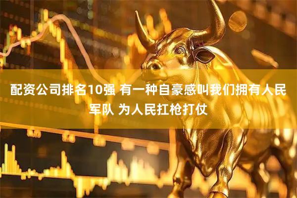 配资公司排名10强 有一种自豪感叫我们拥有人民军队 为人民扛枪打仗