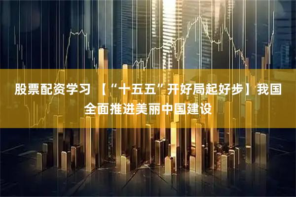 股票配资学习 【“十五五”开好局起好步】我国全面推进美丽中国建设