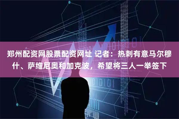 郑州配资网股票配资网址 记者：热刺有意马尔穆什、萨维尼奥和加克波，希望将三人一举签下